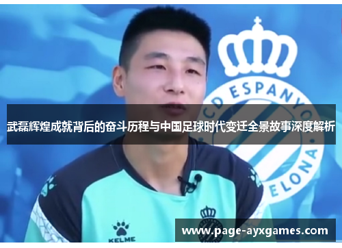 武磊辉煌成就背后的奋斗历程与中国足球时代变迁全景故事深度解析 武磊辉煌成就背后的奋斗历程与中国足球时代变迁全景故事深度解析