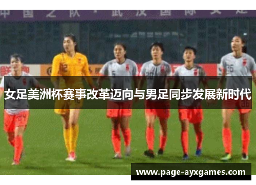女足美洲杯赛事改革迈向与男足同步发展新时代 女足美洲杯赛事改革迈向与男足同步发展新时代